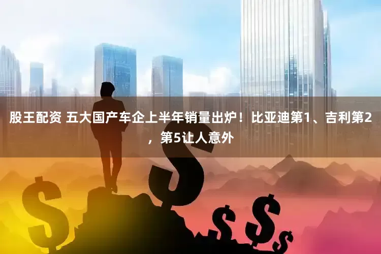股王配资 五大国产车企上半年销量出炉！比亚迪第1、吉利第2，第5让人意外