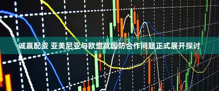 诚赢配资 亚美尼亚与欧盟就国防合作问题正式展开探讨