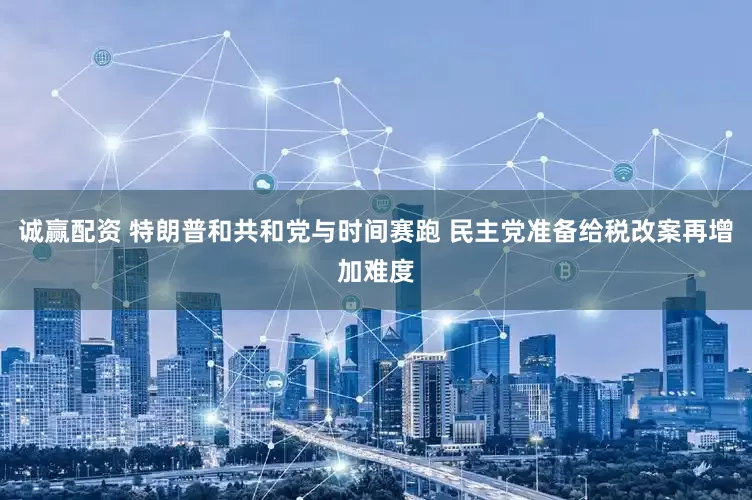 诚赢配资 特朗普和共和党与时间赛跑 民主党准备给税改案再增加难度