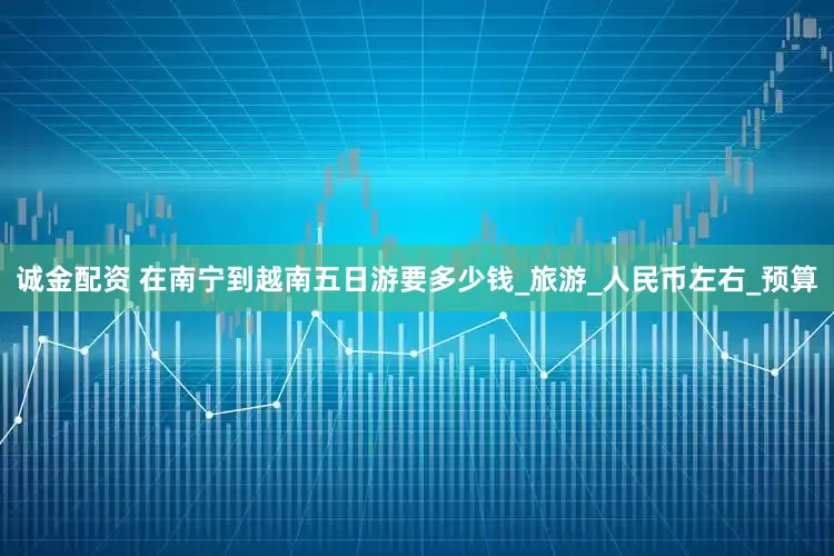 诚金配资 在南宁到越南五日游要多少钱_旅游_人民币左右_预算