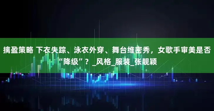 摛盈策略 下衣失踪、泳衣外穿、舞台维密秀，女歌手审美是否“降级”？_风格_服装_张靓颖