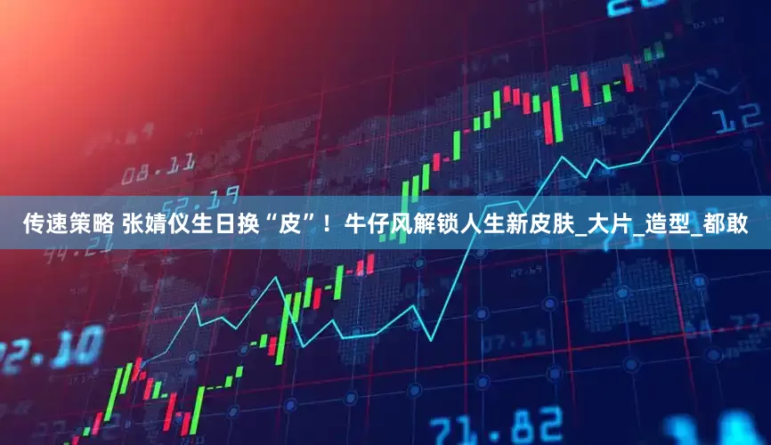 传速策略 张婧仪生日换“皮”！牛仔风解锁人生新皮肤_大片_造型_都敢