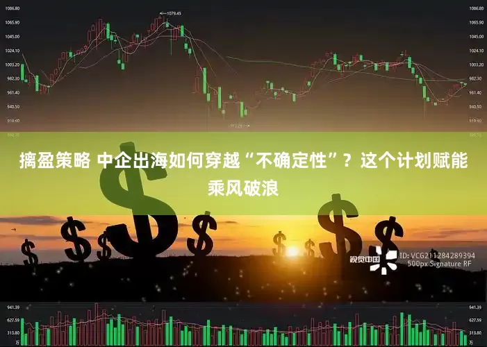 摛盈策略 中企出海如何穿越“不确定性”？这个计划赋能乘风破浪