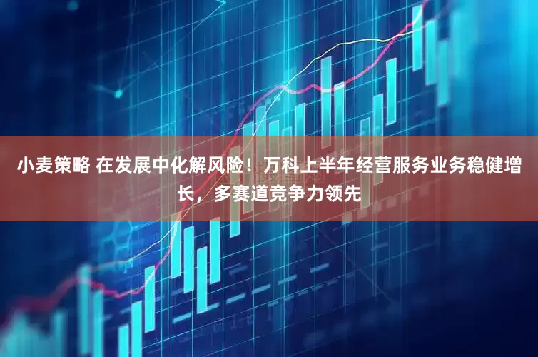 小麦策略 在发展中化解风险！万科上半年经营服务业务稳健增长，多赛道竞争力领先