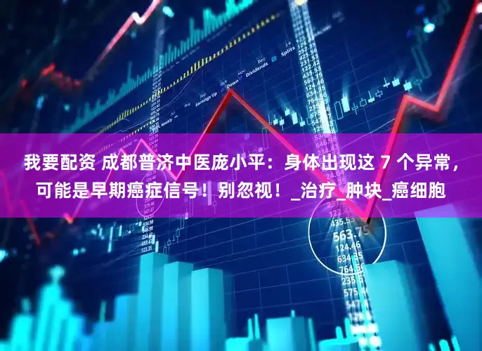 我要配资 成都普济中医庞小平：身体出现这 7 个异常，可能是早期癌症信号！别忽视！_治疗_肿块_癌细胞