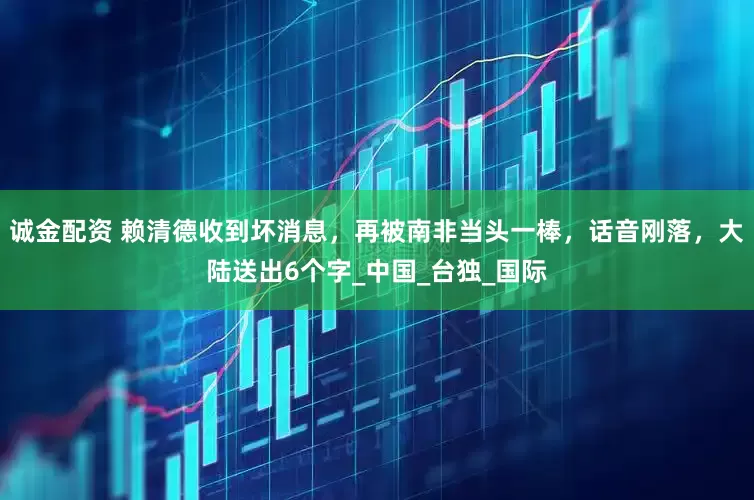 诚金配资 赖清德收到坏消息，再被南非当头一棒，话音刚落，大陆送出6个字_中国_台独_国际
