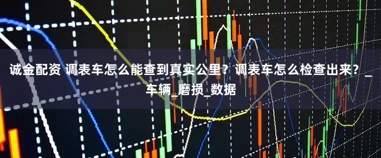 诚金配资 调表车怎么能查到真实公里？调表车怎么检查出来？_车辆_磨损_数据
