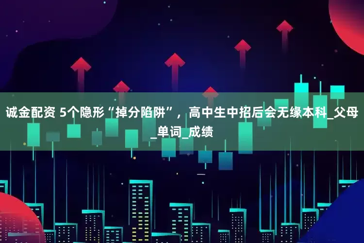 诚金配资 5个隐形“掉分陷阱”，高中生中招后会无缘本科_父母_单词_成绩