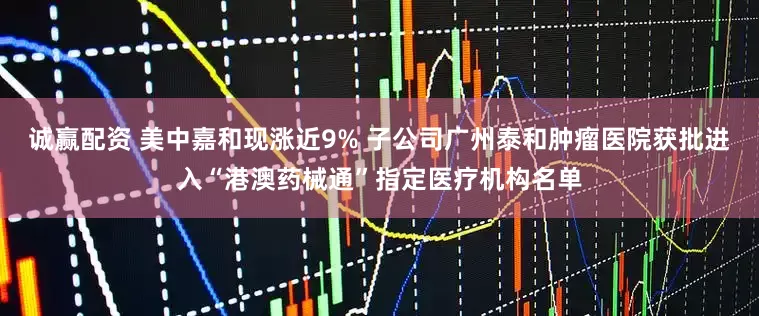 诚赢配资 美中嘉和现涨近9% 子公司广州泰和肿瘤医院获批进入“港澳药械通”指定医疗机构名单