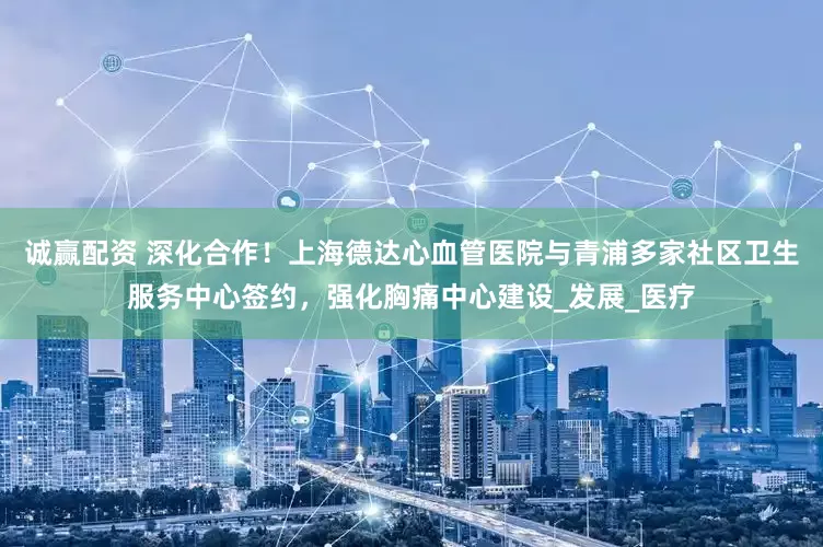 诚赢配资 深化合作！上海德达心血管医院与青浦多家社区卫生服务中心签约，强化胸痛中心建设_发展_医疗